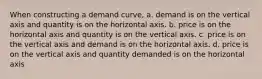 When constructing a demand curve, a. demand is on the vertical axis and quantity is on the horizontal axis. b. price is on the horizontal axis and quantity is on the vertical axis. c. price is on the vertical axis and demand is on the horizontal axis. d. price is on the vertical axis and quantity demanded is on the horizontal axis