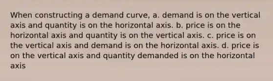 When constructing a demand curve, a. demand is on the vertical axis and quantity is on the horizontal axis. b. price is on the horizontal axis and quantity is on the vertical axis. c. price is on the vertical axis and demand is on the horizontal axis. d. price is on the vertical axis and quantity demanded is on the horizontal axis