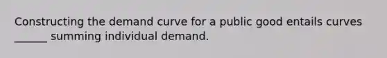 Constructing the demand curve for a public good entails curves ______ summing individual demand.