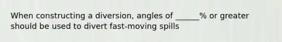 When constructing a diversion, angles of ______% or greater should be used to divert fast-moving spills