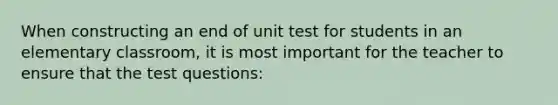 When constructing an end of unit test for students in an elementary classroom, it is most important for the teacher to ensure that the test questions: