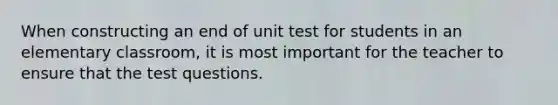 When constructing an end of unit test for students in an elementary classroom, it is most important for the teacher to ensure that the test questions.