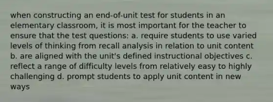 when constructing an end-of-unit test for students in an elementary classroom, it is most important for the teacher to ensure that the test questions: a. require students to use varied levels of thinking from recall analysis in relation to unit content b. are aligned with the unit's defined instructional objectives c. reflect a range of difficulty levels from relatively easy to highly challenging d. prompt students to apply unit content in new ways