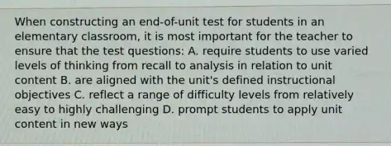 When constructing an end-of-unit test for students in an elementary classroom, it is most important for the teacher to ensure that the test questions: A. require students to use varied levels of thinking from recall to analysis in relation to unit content B. are aligned with the unit's defined instructional objectives C. reflect a range of difficulty levels from relatively easy to highly challenging D. prompt students to apply unit content in new ways