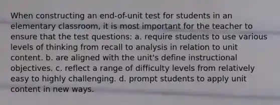 When constructing an end-of-unit test for students in an elementary classroom, it is most important for the teacher to ensure that the test questions: a. require students to use various levels of thinking from recall to analysis in relation to unit content. b. are aligned with the unit's define instructional objectives. c. reflect a range of difficulty levels from relatively easy to highly challenging. d. prompt students to apply unit content in new ways.