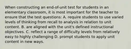 When constructing an end-of-unit test for students in an elementary classroom, it is most important for the teacher to ensure that the test questions: A. require students to use varied levels of thinking from recall to analysis in relation to unit content. B. are aligned with the unit's defined instructional objectives. C. reflect a range of difficulty levels from relatively easy to highly challenging D. prompt students to apply unit content in new ways.