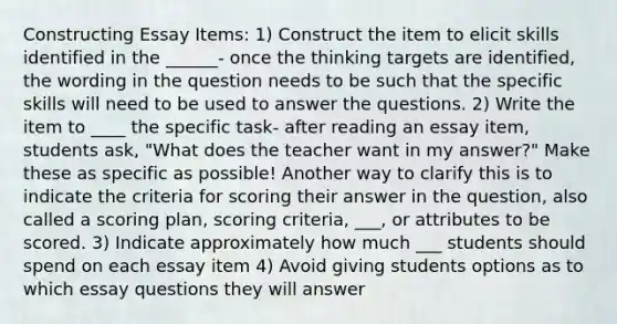 Constructing Essay Items: 1) Construct the item to elicit skills identified in the ______- once the thinking targets are identified, the wording in the question needs to be such that the specific skills will need to be used to answer the questions. 2) Write the item to ____ the specific task- after reading an essay item, students ask, "What does the teacher want in my answer?" Make these as specific as possible! Another way to clarify this is to indicate the criteria for scoring their answer in the question, also called a scoring plan, scoring criteria, ___, or attributes to be scored. 3) Indicate approximately how much ___ students should spend on each essay item 4) Avoid giving students options as to which essay questions they will answer