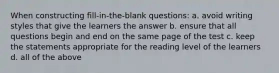 When constructing fill-in-the-blank questions: a. avoid writing styles that give the learners the answer b. ensure that all questions begin and end on the same page of the test c. keep the statements appropriate for the reading level of the learners d. all of the above