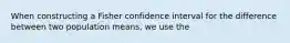 When constructing a Fisher confidence interval for the difference between two population means, we use the