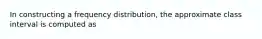 In constructing a frequency distribution, the approximate class interval is computed as