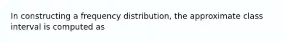 In constructing a frequency distribution, the approximate class interval is computed as