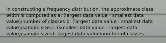 In constructing a frequency distribution, the approximate class width is computed as a. (largest data value - smallest data value)/number of classes b. (largest data value - smallest data value)/sample size c. (smallest data value - largest data value)/sample size d. largest data value/number of classes