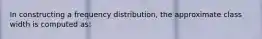 In constructing a frequency distribution, the approximate class width is computed as: