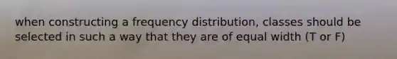 when constructing a frequency distribution, classes should be selected in such a way that they are of equal width (T or F)