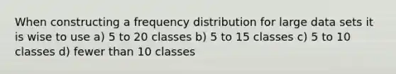 When constructing a frequency distribution for large data sets it is wise to use a) 5 to 20 classes b) 5 to 15 classes c) 5 to 10 classes d) fewer than 10 classes