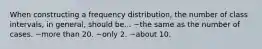 When constructing a frequency distribution, the number of class intervals, in general, should be... ~the same as the number of cases. ~more than 20. ~only 2. ~about 10.