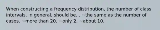 When constructing a <a href='https://www.questionai.com/knowledge/kBageYpRHz-frequency-distribution' class='anchor-knowledge'>frequency distribution</a>, the number of class intervals, in general, should be... ~the same as the number of cases. ~<a href='https://www.questionai.com/knowledge/keWHlEPx42-more-than' class='anchor-knowledge'>more than</a> 20. ~only 2. ~about 10.