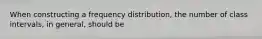 When constructing a frequency distribution, the number of class intervals, in general, should be