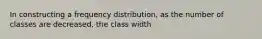 In constructing a frequency distribution, as the number of classes are decreased, the class width