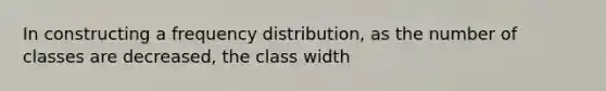 In constructing a frequency distribution, as the number of classes are decreased, the class width