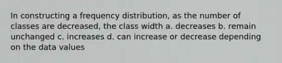 In constructing a frequency distribution, as the number of classes are decreased, the class width a. decreases b. remain unchanged c. increases d. can increase or decrease depending on the data values