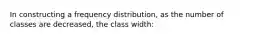 In constructing a frequency distribution, as the number of classes are decreased, the class width: