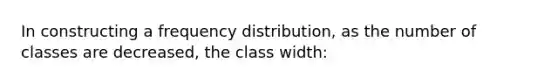 In constructing a frequency distribution, as the number of classes are decreased, the class width: