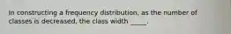 In constructing a frequency distribution, as the number of classes is decreased, the class width _____.