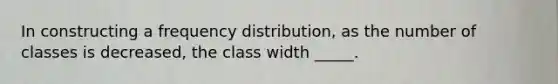 In constructing a frequency distribution, as the number of classes is decreased, the class width _____.