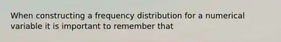 When constructing a frequency distribution for a numerical variable it is important to remember that