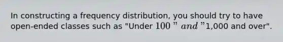 In constructing a frequency distribution, you should try to have open-ended classes such as "Under 100" and "1,000 and over".