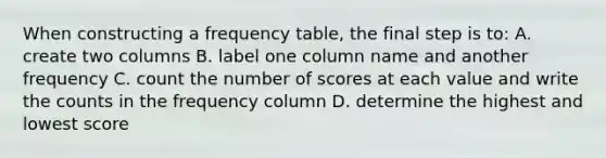 When constructing a <a href='https://www.questionai.com/knowledge/k7rrfepP18-frequency-table' class='anchor-knowledge'>frequency table</a>, the final step is to: A. create two columns B. label one column name and another frequency C. count the number of scores at each value and write the counts in the frequency column D. determine the highest and lowest score