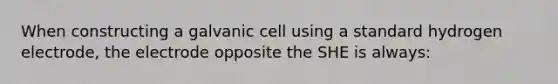 When constructing a galvanic cell using a standard hydrogen electrode, the electrode opposite the SHE is always: