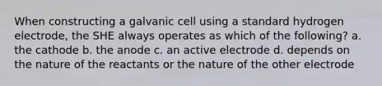 When constructing a galvanic cell using a standard hydrogen electrode, the SHE always operates as which of the following? a. the cathode b. the anode c. an active electrode d. depends on the nature of the reactants or the nature of the other electrode