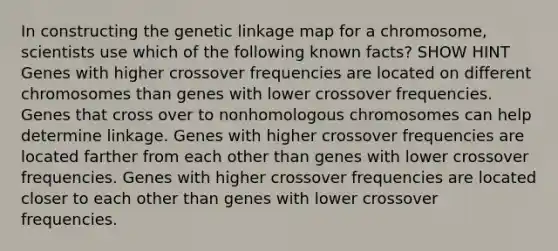 In constructing the genetic linkage map for a chromosome, scientists use which of the following known facts? SHOW HINT Genes with higher crossover frequencies are located on different chromosomes than genes with lower crossover frequencies. Genes that cross over to nonhomologous chromosomes can help determine linkage. Genes with higher crossover frequencies are located farther from each other than genes with lower crossover frequencies. Genes with higher crossover frequencies are located closer to each other than genes with lower crossover frequencies.