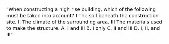 "When constructing a high-rise building, which of the following must be taken into account? I The soil beneath the construction site. II The climate of the surrounding area. III The materials used to make the structure. A. I and III B. I only C. II and III D. I, II, and III"