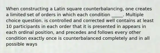 When constructing a Latin square counterbalancing, one creates a limited set of orders in which each condition _____. Multiple choice question. is controlled and corrected well contains at least 10 participants in each order that it is presented in appears in each ordinal position, and precedes and follows every other condition exactly once is counterbalanced completely and in all possible ways