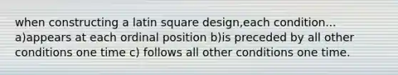 when constructing a latin square design,each condition... a)appears at each ordinal position b)is preceded by all other conditions one time c) follows all other conditions one time.