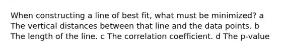 When constructing a line of best fit, what must be minimized? a The vertical distances between that line and the data points. b The length of the line. c The correlation coefficient. d The p-value