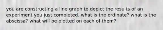 you are constructing a line graph to depict the results of an experiment you just completed. what is the ordinate? what is the abscissa? what will be plotted on each of them?