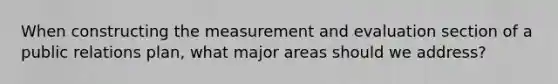 When constructing the measurement and evaluation section of a public relations plan, what major areas should we address?