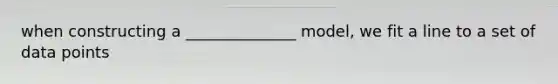 when constructing a ______________ model, we fit a line to a set of data points