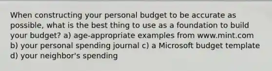 When constructing your personal budget to be accurate as possible, what is the best thing to use as a foundation to build your budget? a) age-appropriate examples from www.mint.com b) your personal spending journal c) a Microsoft budget template d) your neighbor's spending