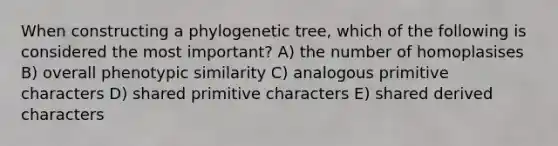 When constructing a phylogenetic tree, which of the following is considered the most important? A) the number of homoplasises B) overall phenotypic similarity C) analogous primitive characters D) shared primitive characters E) shared derived characters