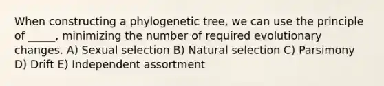 When constructing a phylogenetic tree, we can use the principle of _____, minimizing the number of required evolutionary changes. A) Sexual selection B) Natural selection C) Parsimony D) Drift E) Independent assortment