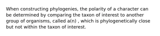 When constructing phylogenies, the polarity of a character can be determined by comparing the taxon of interest to another group of organisms, called a(n) , which is phylogenetically close but not within the taxon of interest.