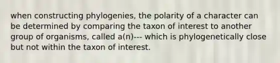 when constructing phylogenies, the polarity of a character can be determined by comparing the taxon of interest to another group of organisms, called a(n)--- which is phylogenetically close but not within the taxon of interest.