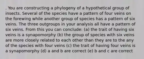 . You are constructing a phylogeny of a hypothetical group of insects. Several of the species have a pattern of four veins on the forewing while another group of species has a pattern of six veins. The three outgroups in your analysis all have a pattern of six veins. From this you can conclude: (a) the trait of having six veins is a synapomorphy (b) the group of species with six veins are more closely related to each other than they are to the any of the species with four veins (c) the trait of having four veins is a synapomorphy (d) a and b are correct (e) b and c are correct