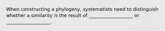 When constructing a phylogeny, systematists need to distinguish whether a similarity is the result of ___________________ or ___________________.