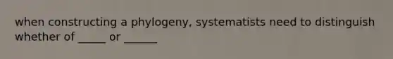 when constructing a phylogeny, systematists need to distinguish whether of _____ or ______